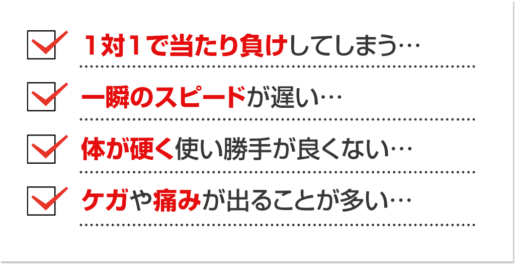 1対1で当たり負けしてしまう…　一瞬のスピードが遅い…　体が硬く使い勝手が良くない…　ケガや痛みが出ることが多い…