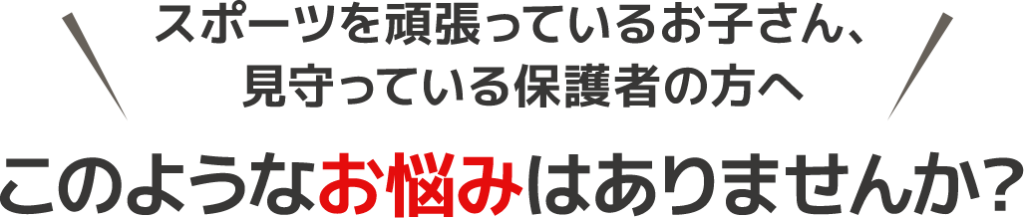 スポーツを頑張っているお子さん、見守っている保護者の方へ このようなお悩みはありませんか？